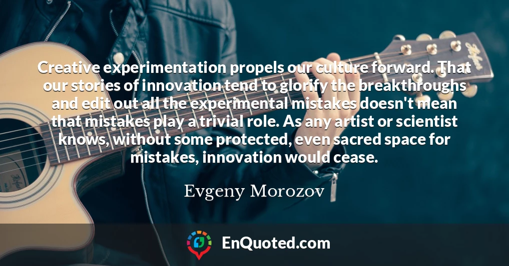 Creative experimentation propels our culture forward. That our stories of innovation tend to glorify the breakthroughs and edit out all the experimental mistakes doesn't mean that mistakes play a trivial role. As any artist or scientist knows, without some protected, even sacred space for mistakes, innovation would cease.