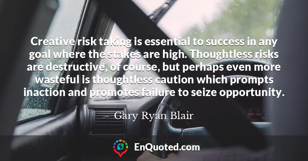 Creative risk taking is essential to success in any goal where the stakes are high. Thoughtless risks are destructive, of course, but perhaps even more wasteful is thoughtless caution which prompts inaction and promotes failure to seize opportunity.