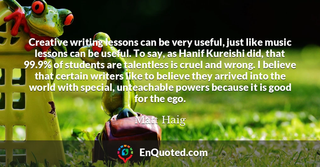Creative writing lessons can be very useful, just like music lessons can be useful. To say, as Hanif Kureishi did, that 99.9% of students are talentless is cruel and wrong. I believe that certain writers like to believe they arrived into the world with special, unteachable powers because it is good for the ego.