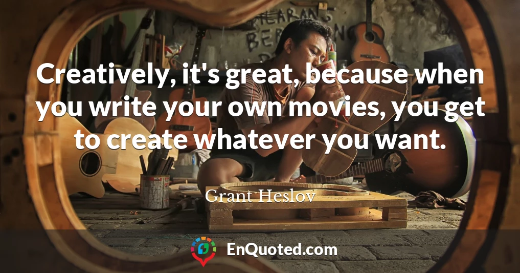 Creatively, it's great, because when you write your own movies, you get to create whatever you want.