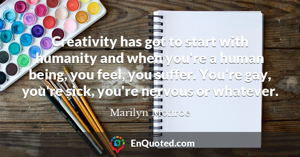 Creativity has got to start with humanity and when you're a human being, you feel, you suffer. You're gay, you're sick, you're nervous or whatever.