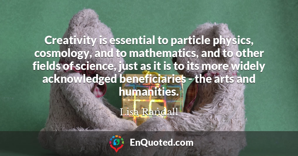 Creativity is essential to particle physics, cosmology, and to mathematics, and to other fields of science, just as it is to its more widely acknowledged beneficiaries - the arts and humanities.