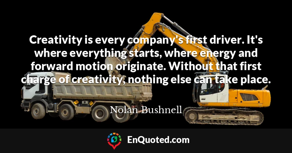Creativity is every company's first driver. It's where everything starts, where energy and forward motion originate. Without that first charge of creativity, nothing else can take place.