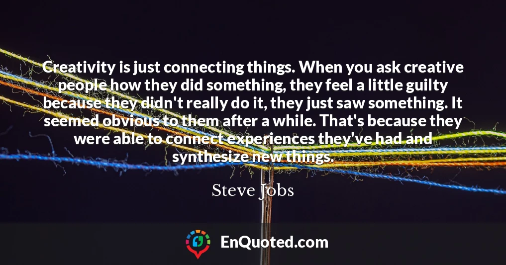 Creativity is just connecting things. When you ask creative people how they did something, they feel a little guilty because they didn't really do it, they just saw something. It seemed obvious to them after a while. That's because they were able to connect experiences they've had and synthesize new things.