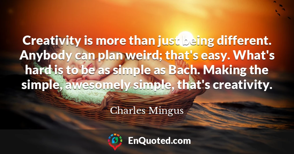 Creativity is more than just being different. Anybody can plan weird; that's easy. What's hard is to be as simple as Bach. Making the simple, awesomely simple, that's creativity.