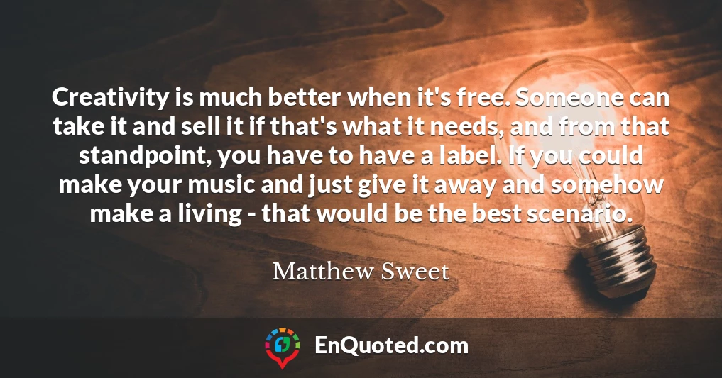 Creativity is much better when it's free. Someone can take it and sell it if that's what it needs, and from that standpoint, you have to have a label. If you could make your music and just give it away and somehow make a living - that would be the best scenario.