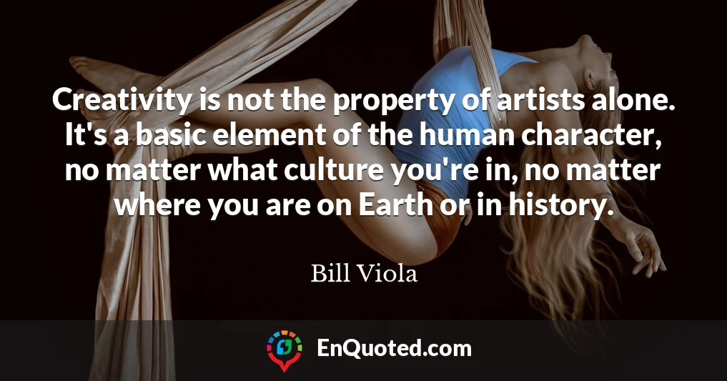 Creativity is not the property of artists alone. It's a basic element of the human character, no matter what culture you're in, no matter where you are on Earth or in history.
