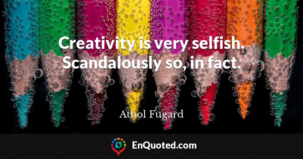 Creativity is very selfish. Scandalously so, in fact.