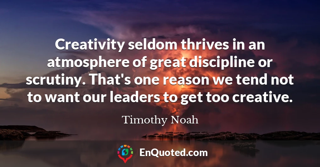 Creativity seldom thrives in an atmosphere of great discipline or scrutiny. That's one reason we tend not to want our leaders to get too creative.