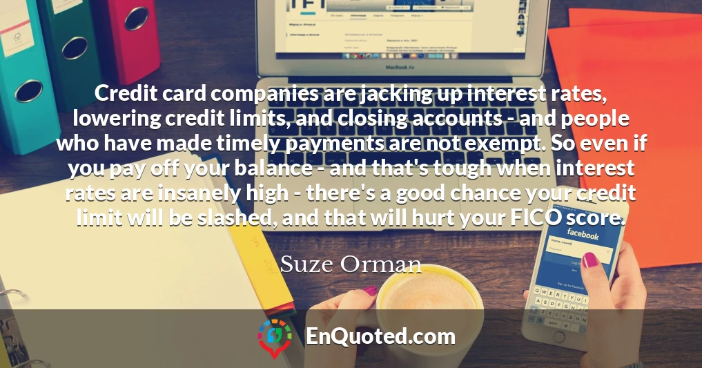 Credit card companies are jacking up interest rates, lowering credit limits, and closing accounts - and people who have made timely payments are not exempt. So even if you pay off your balance - and that's tough when interest rates are insanely high - there's a good chance your credit limit will be slashed, and that will hurt your FICO score.