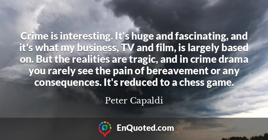 Crime is interesting. It's huge and fascinating, and it's what my business, TV and film, is largely based on. But the realities are tragic, and in crime drama you rarely see the pain of bereavement or any consequences. It's reduced to a chess game.