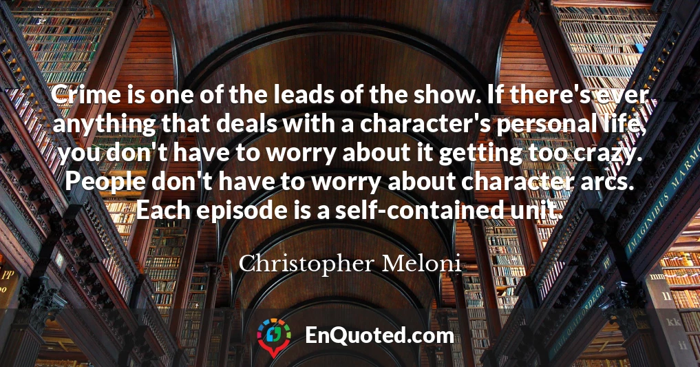 Crime is one of the leads of the show. If there's ever anything that deals with a character's personal life, you don't have to worry about it getting too crazy. People don't have to worry about character arcs. Each episode is a self-contained unit.
