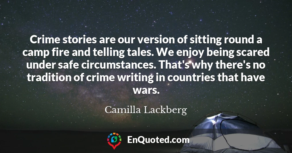 Crime stories are our version of sitting round a camp fire and telling tales. We enjoy being scared under safe circumstances. That's why there's no tradition of crime writing in countries that have wars.