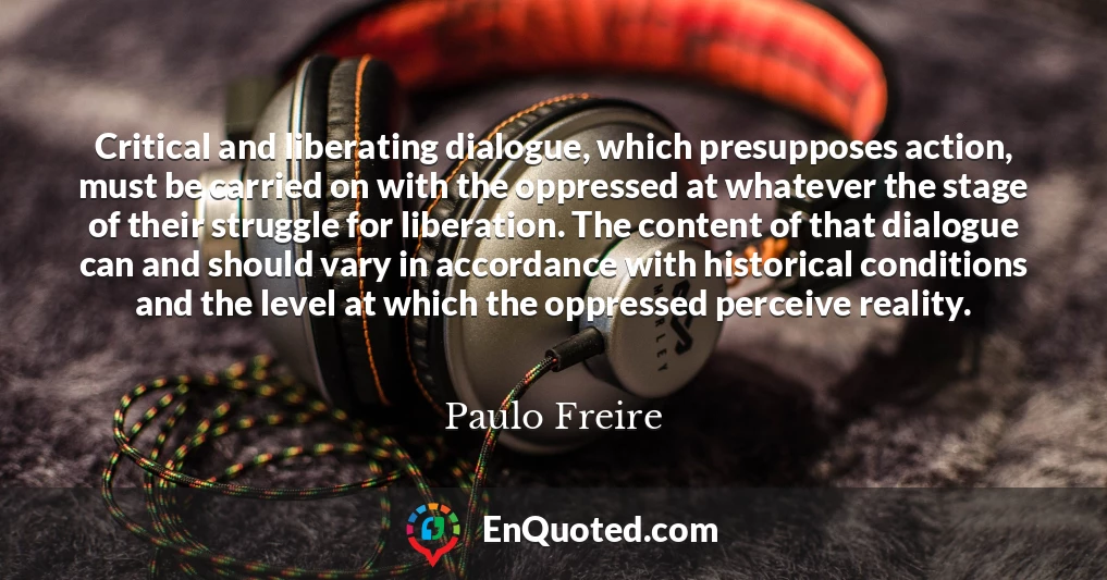 Critical and liberating dialogue, which presupposes action, must be carried on with the oppressed at whatever the stage of their struggle for liberation. The content of that dialogue can and should vary in accordance with historical conditions and the level at which the oppressed perceive reality.