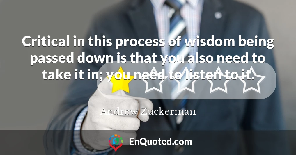 Critical in this process of wisdom being passed down is that you also need to take it in; you need to listen to it.