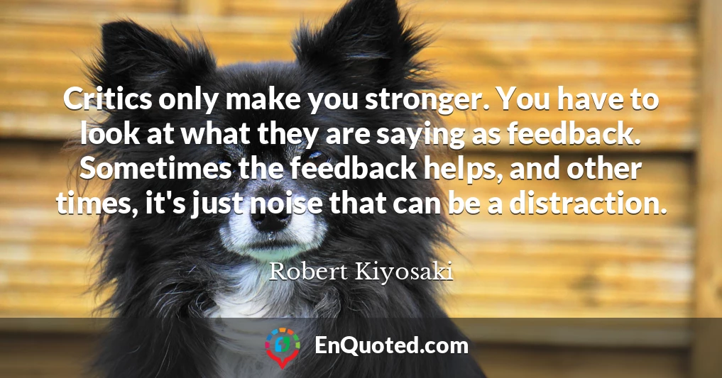 Critics only make you stronger. You have to look at what they are saying as feedback. Sometimes the feedback helps, and other times, it's just noise that can be a distraction.