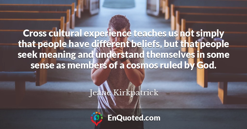 Cross cultural experience teaches us not simply that people have different beliefs, but that people seek meaning and understand themselves in some sense as members of a cosmos ruled by God.