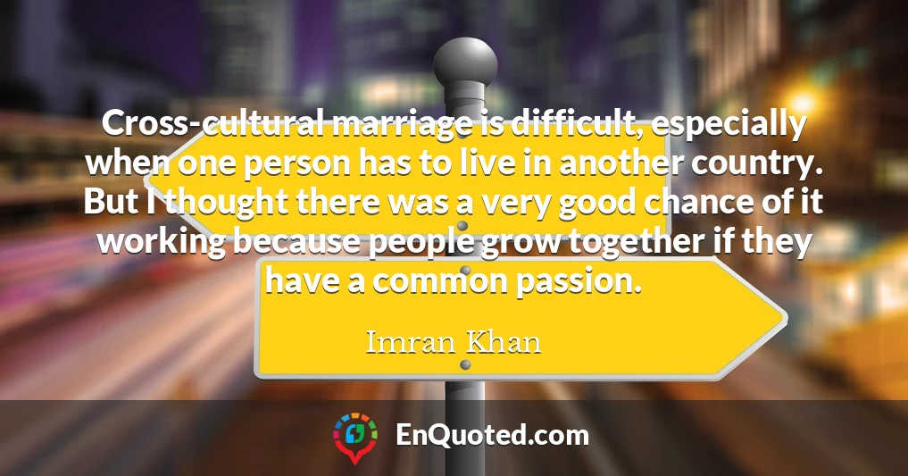 Cross-cultural marriage is difficult, especially when one person has to live in another country. But I thought there was a very good chance of it working because people grow together if they have a common passion.
