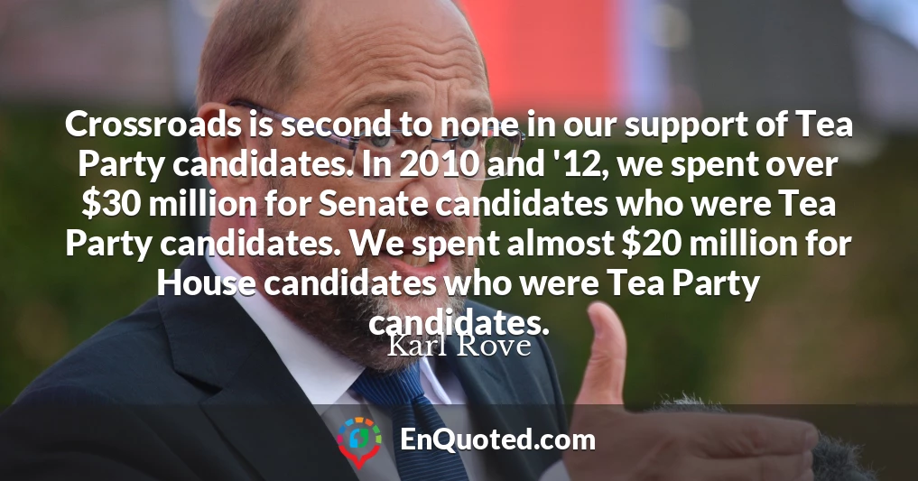 Crossroads is second to none in our support of Tea Party candidates. In 2010 and '12, we spent over $30 million for Senate candidates who were Tea Party candidates. We spent almost $20 million for House candidates who were Tea Party candidates.