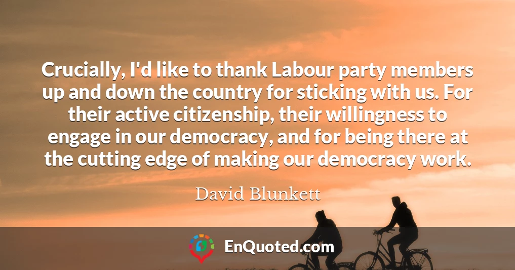 Crucially, I'd like to thank Labour party members up and down the country for sticking with us. For their active citizenship, their willingness to engage in our democracy, and for being there at the cutting edge of making our democracy work.