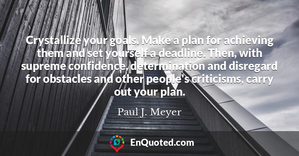 Crystallize your goals. Make a plan for achieving them and set yourself a deadline. Then, with supreme confidence, determination and disregard for obstacles and other people's criticisms, carry out your plan.