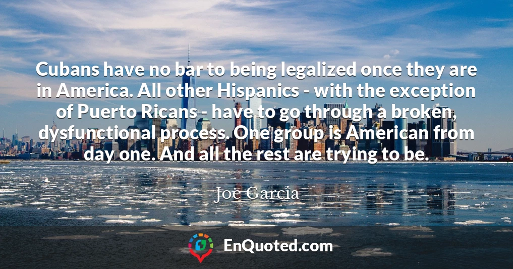 Cubans have no bar to being legalized once they are in America. All other Hispanics - with the exception of Puerto Ricans - have to go through a broken, dysfunctional process. One group is American from day one. And all the rest are trying to be.