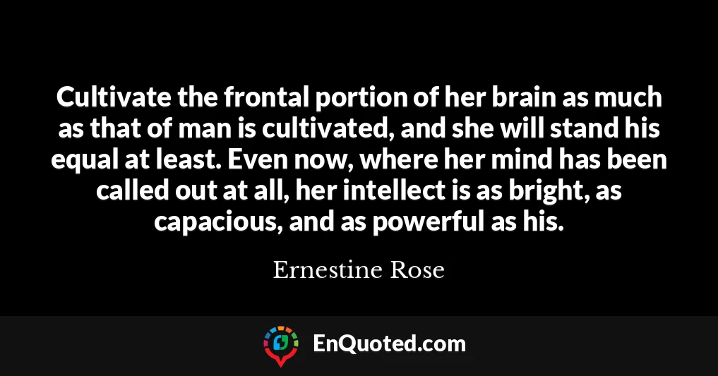Cultivate the frontal portion of her brain as much as that of man is cultivated, and she will stand his equal at least. Even now, where her mind has been called out at all, her intellect is as bright, as capacious, and as powerful as his.