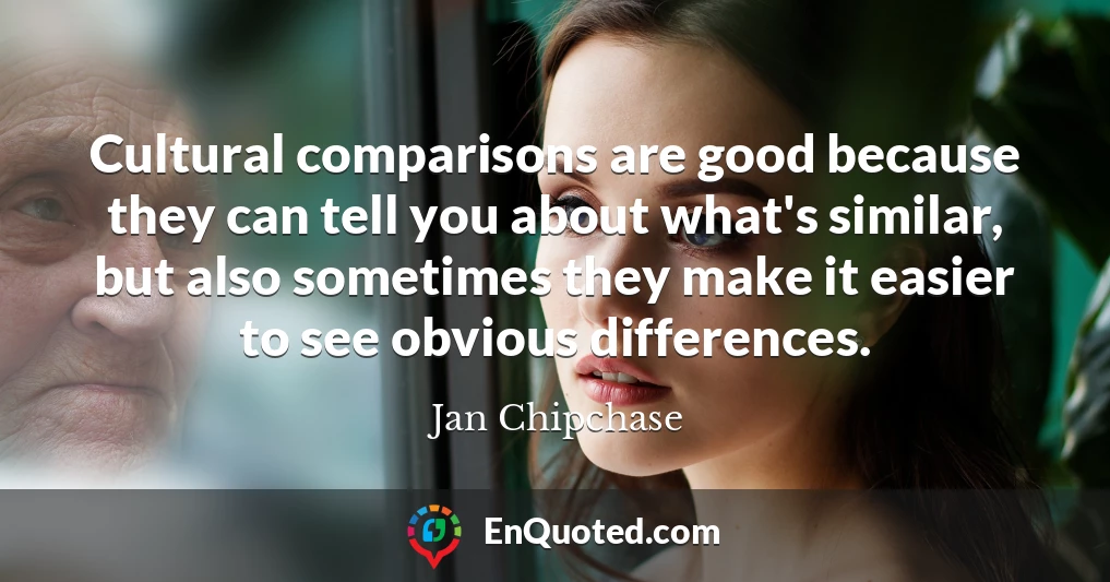 Cultural comparisons are good because they can tell you about what's similar, but also sometimes they make it easier to see obvious differences.