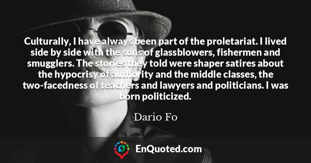 Culturally, I have always been part of the proletariat. I lived side by side with the sons of glassblowers, fishermen and smugglers. The stories they told were shaper satires about the hypocrisy of authority and the middle classes, the two-facedness of teachers and lawyers and politicians. I was born politicized.