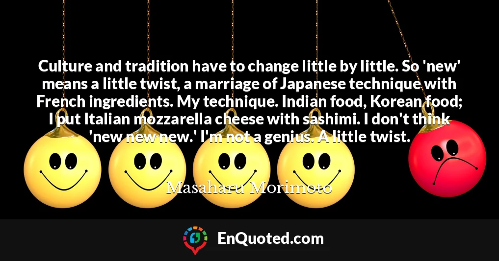 Culture and tradition have to change little by little. So 'new' means a little twist, a marriage of Japanese technique with French ingredients. My technique. Indian food, Korean food; I put Italian mozzarella cheese with sashimi. I don't think 'new new new.' I'm not a genius. A little twist.
