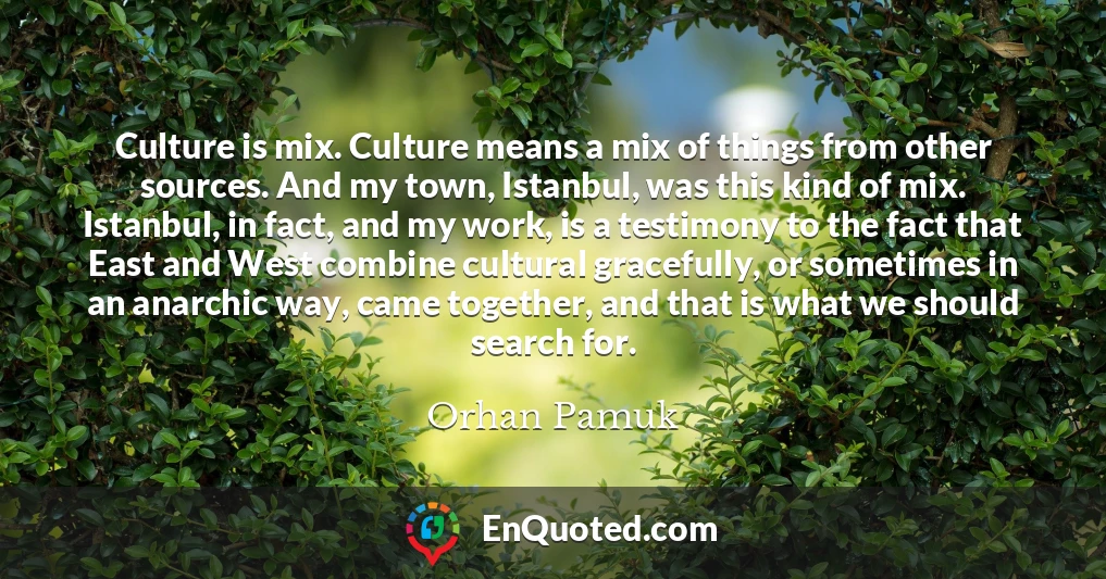 Culture is mix. Culture means a mix of things from other sources. And my town, Istanbul, was this kind of mix. Istanbul, in fact, and my work, is a testimony to the fact that East and West combine cultural gracefully, or sometimes in an anarchic way, came together, and that is what we should search for.