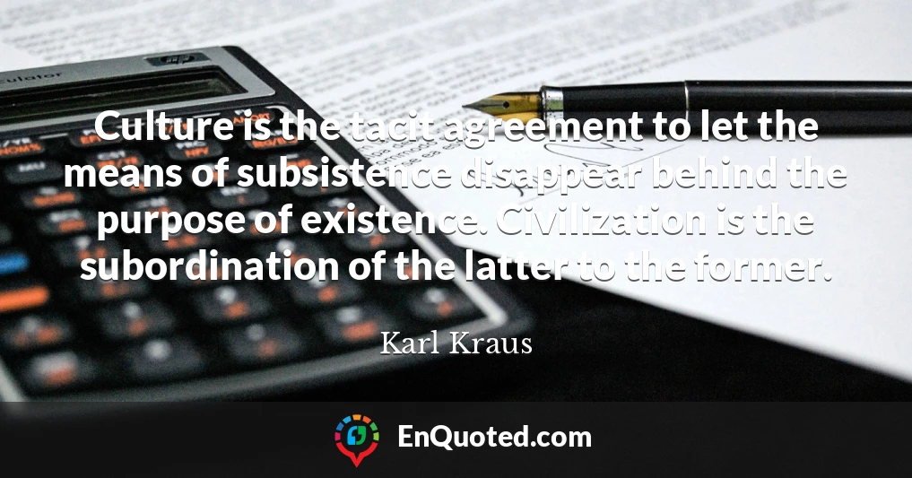 Culture is the tacit agreement to let the means of subsistence disappear behind the purpose of existence. Civilization is the subordination of the latter to the former.