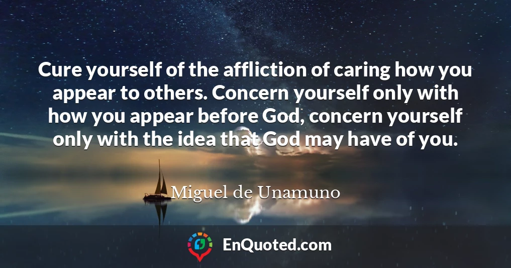 Cure yourself of the affliction of caring how you appear to others. Concern yourself only with how you appear before God, concern yourself only with the idea that God may have of you.