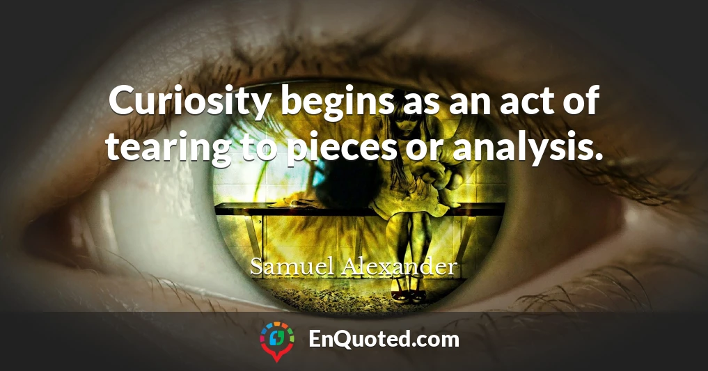 Curiosity begins as an act of tearing to pieces or analysis.