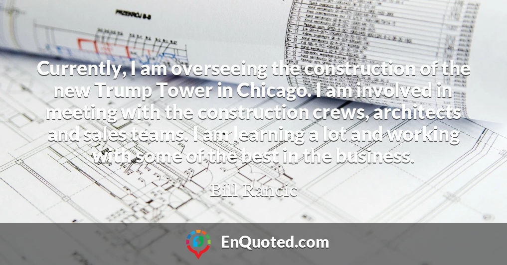 Currently, I am overseeing the construction of the new Trump Tower in Chicago. I am involved in meeting with the construction crews, architects and sales teams. I am learning a lot and working with some of the best in the business.