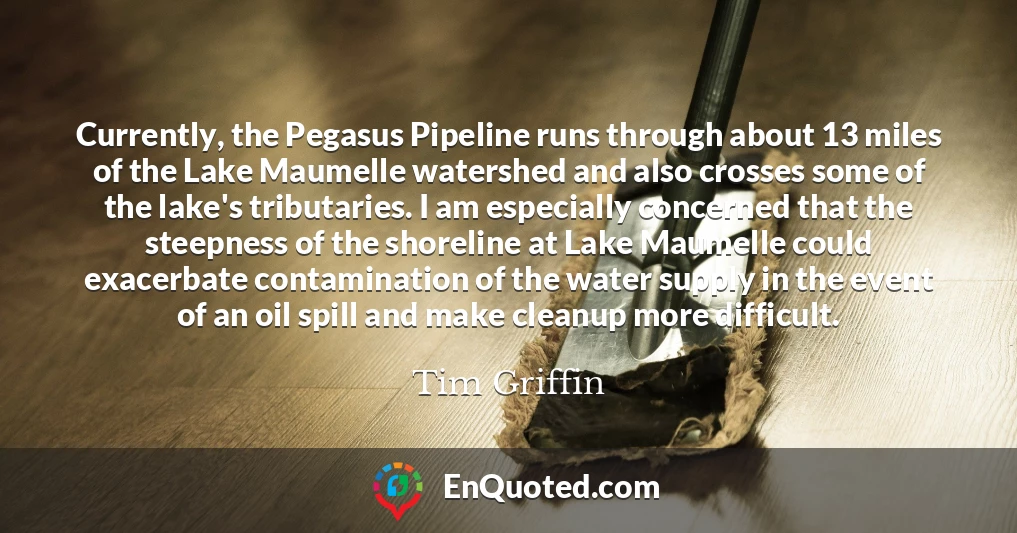 Currently, the Pegasus Pipeline runs through about 13 miles of the Lake Maumelle watershed and also crosses some of the lake's tributaries. I am especially concerned that the steepness of the shoreline at Lake Maumelle could exacerbate contamination of the water supply in the event of an oil spill and make cleanup more difficult.