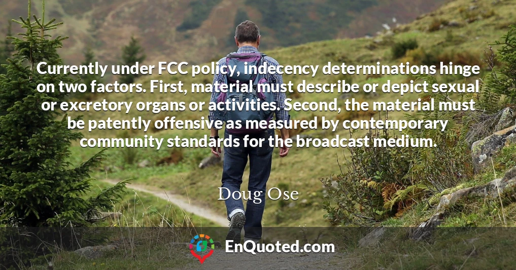 Currently under FCC policy, indecency determinations hinge on two factors. First, material must describe or depict sexual or excretory organs or activities. Second, the material must be patently offensive as measured by contemporary community standards for the broadcast medium.