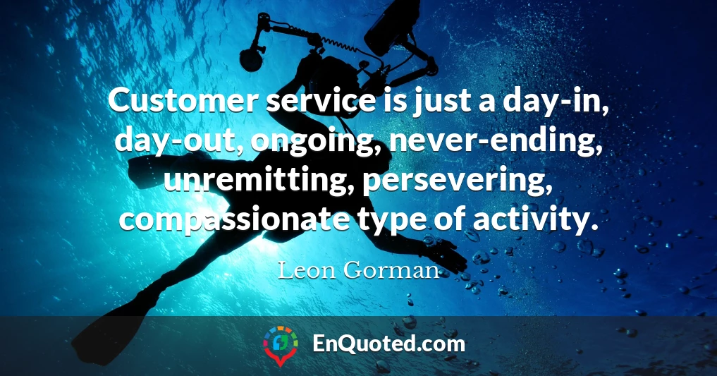 Customer service is just a day-in, day-out, ongoing, never-ending, unremitting, persevering, compassionate type of activity.