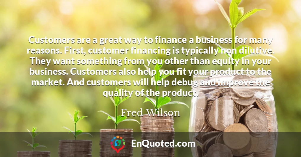 Customers are a great way to finance a business for many reasons. First, customer financing is typically non dilutive. They want something from you other than equity in your business. Customers also help you fit your product to the market. And customers will help debug and improve the quality of the product.