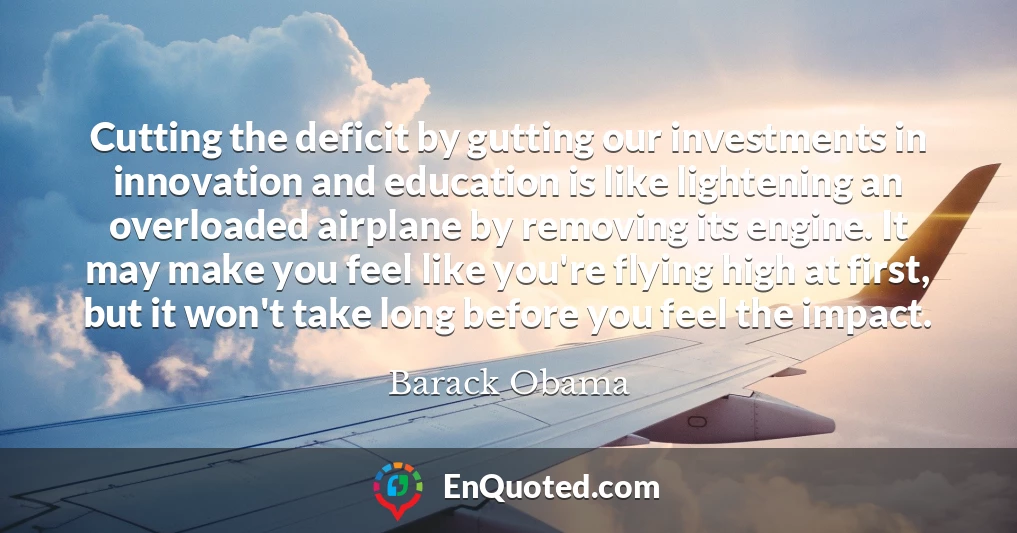 Cutting the deficit by gutting our investments in innovation and education is like lightening an overloaded airplane by removing its engine. It may make you feel like you're flying high at first, but it won't take long before you feel the impact.