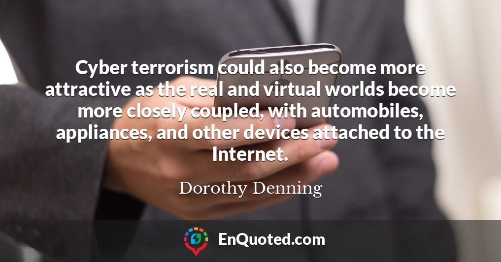 Cyber terrorism could also become more attractive as the real and virtual worlds become more closely coupled, with automobiles, appliances, and other devices attached to the Internet.