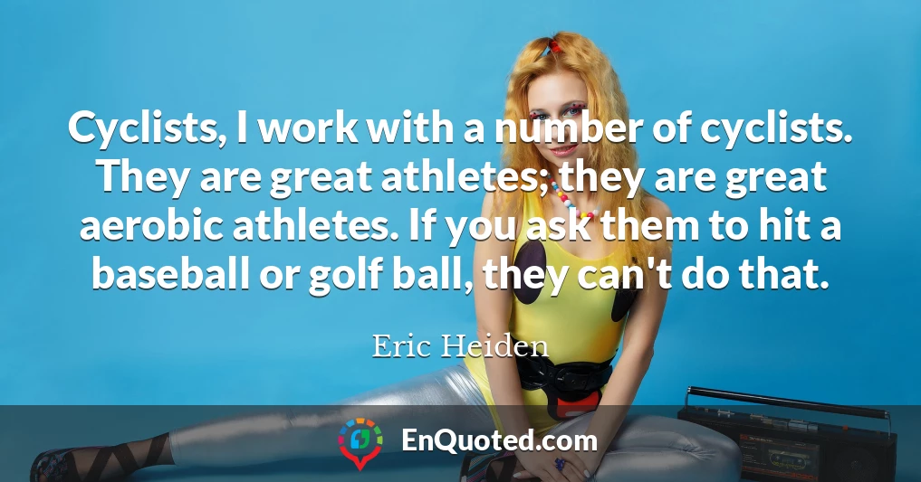 Cyclists, I work with a number of cyclists. They are great athletes; they are great aerobic athletes. If you ask them to hit a baseball or golf ball, they can't do that.