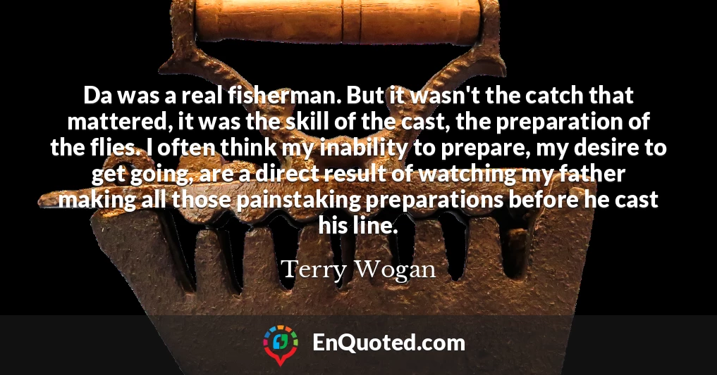 Da was a real fisherman. But it wasn't the catch that mattered, it was the skill of the cast, the preparation of the flies. I often think my inability to prepare, my desire to get going, are a direct result of watching my father making all those painstaking preparations before he cast his line.