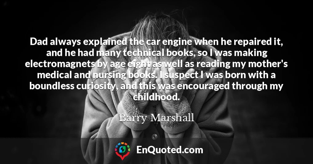 Dad always explained the car engine when he repaired it, and he had many technical books, so I was making electromagnets by age eight as well as reading my mother's medical and nursing books. I suspect I was born with a boundless curiosity, and this was encouraged through my childhood.