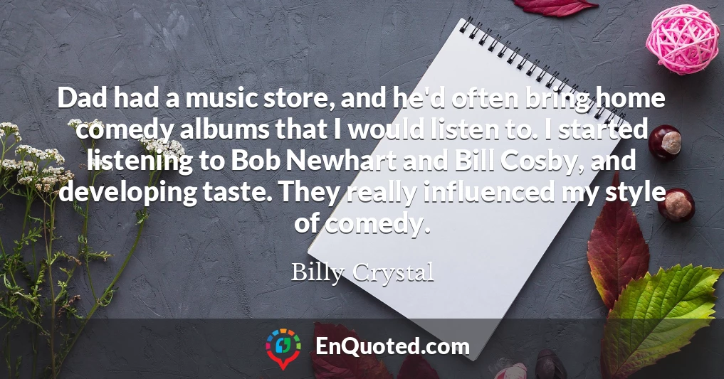 Dad had a music store, and he'd often bring home comedy albums that I would listen to. I started listening to Bob Newhart and Bill Cosby, and developing taste. They really influenced my style of comedy.
