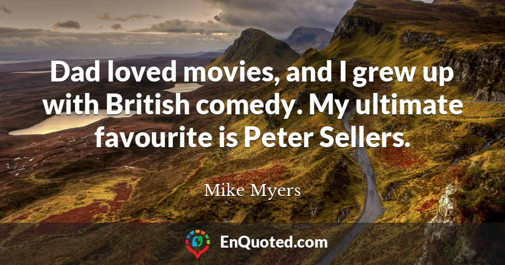 Dad loved movies, and I grew up with British comedy. My ultimate favourite is Peter Sellers.