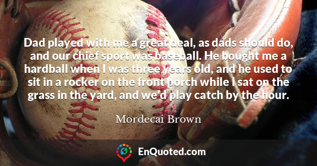 Dad played with me a great deal, as dads should do, and our chief sport was baseball. He bought me a hardball when I was three years old, and he used to sit in a rocker on the front porch while I sat on the grass in the yard, and we'd play catch by the hour.
