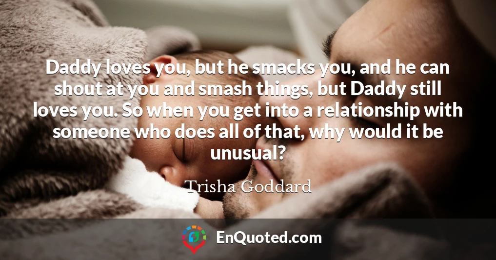 Daddy loves you, but he smacks you, and he can shout at you and smash things, but Daddy still loves you. So when you get into a relationship with someone who does all of that, why would it be unusual?