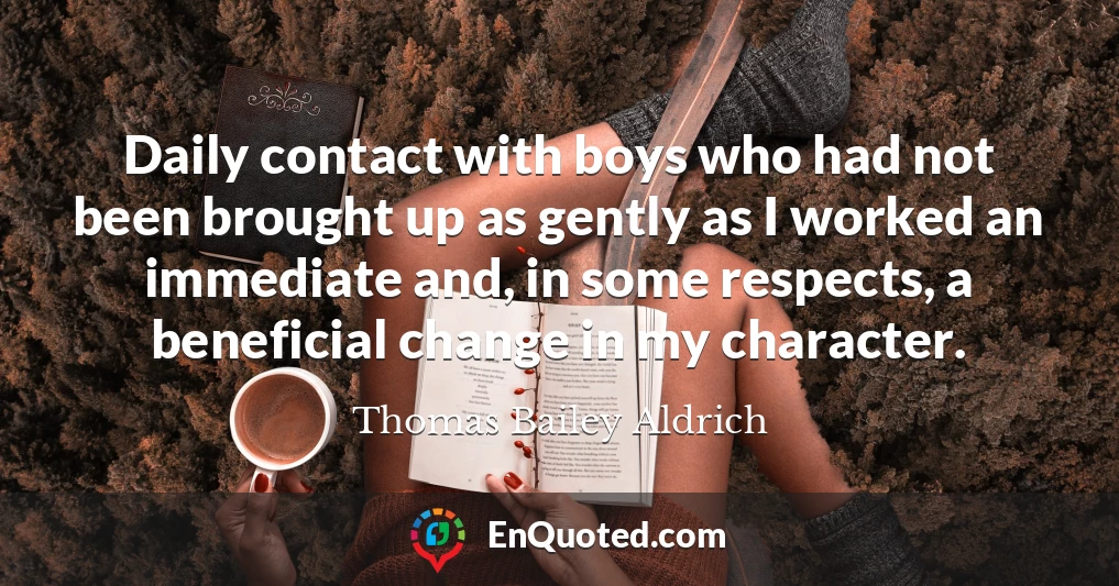 Daily contact with boys who had not been brought up as gently as I worked an immediate and, in some respects, a beneficial change in my character.