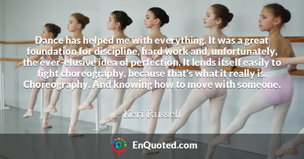 Dance has helped me with everything. It was a great foundation for discipline, hard work and, unfortunately, the ever-elusive idea of perfection. It lends itself easily to fight choreography, because that's what it really is. Choreography. And knowing how to move with someone.